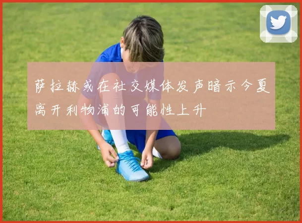 萨拉赫或在社交媒体发声暗示今夏离开利物浦的可能性上升