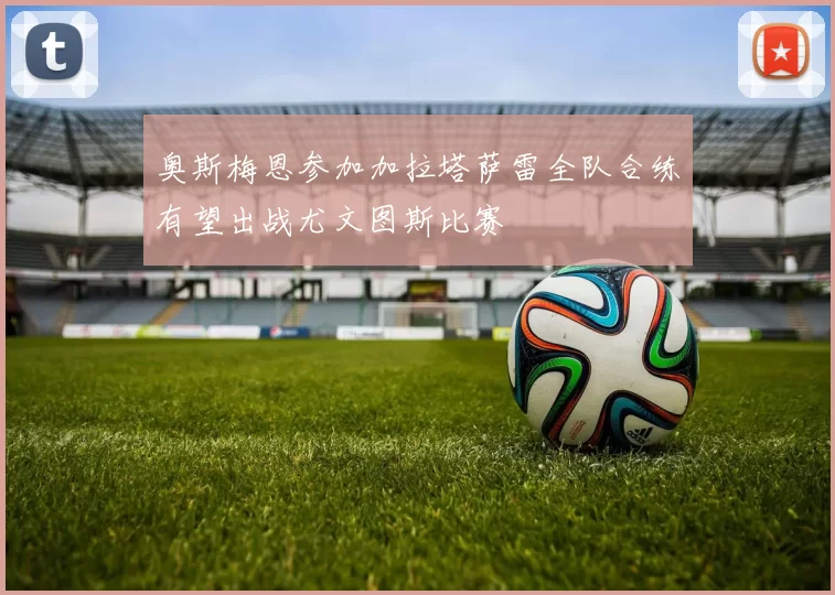 奥斯梅恩参加加拉塔萨雷全队合练有望出战尤文图斯比赛