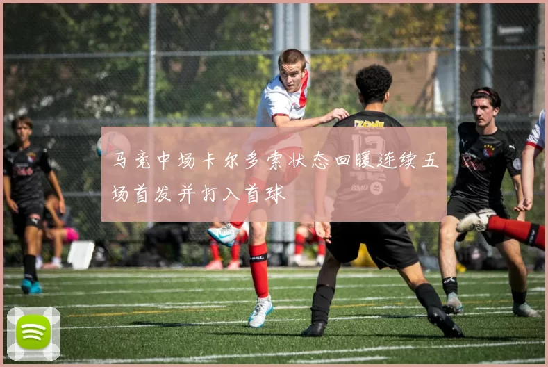 马竞中场卡尔多索状态回暖连续五场首发并打入首球