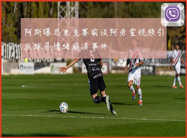 阿斯曝恩里克赛前谈阿劳霍视频引发球员情绪崩溃事件