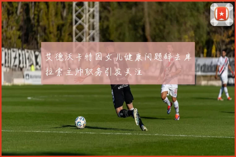 艾德沃卡特因女儿健康问题辞去库拉索主帅职务引发关注