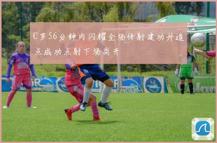 C罗56分钟内闪耀全场传射建功并造点成功点射下场离开