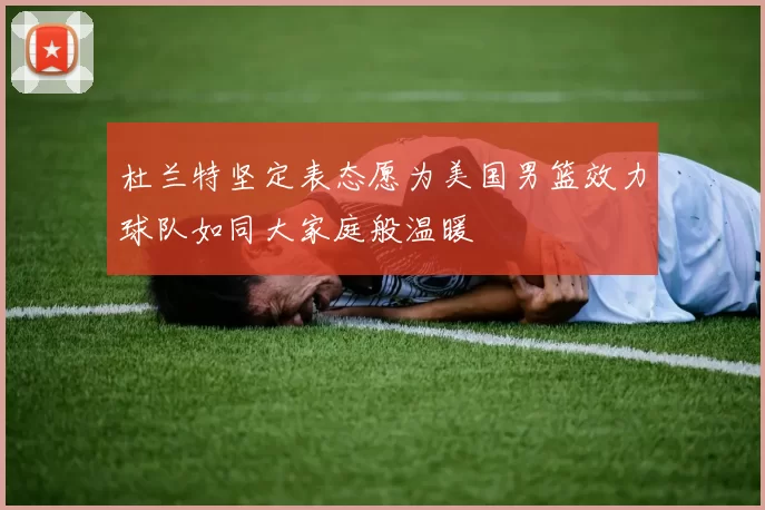 杜兰特坚定表态愿为美国男篮效力球队如同大家庭般温暖