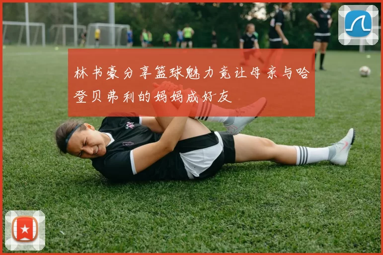 林书豪分享篮球魅力竟让母亲与哈登贝弗利的妈妈成好友