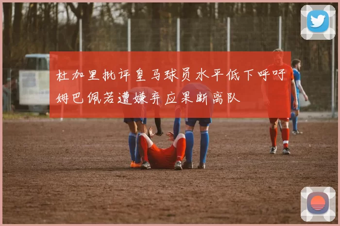 杜加里批评皇马球员水平低下呼吁姆巴佩若遭嫌弃应果断离队