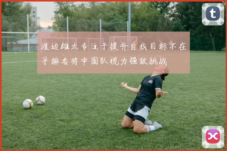 渡边雄太专注于提升自我目标不在乎排名将中国队视为强敌挑战