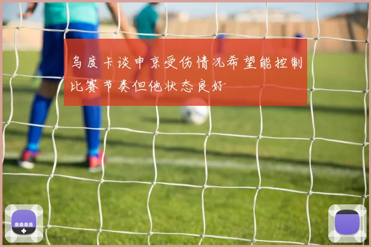 乌度卡谈申京受伤情况希望能控制比赛节奏但他状态良好