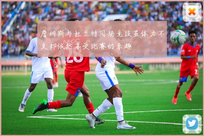 詹姆斯与杜兰特同场竞技虽体力不支却依然享受比赛的乐趣
