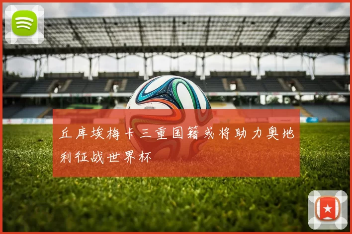 丘库埃梅卡三重国籍或将助力奥地利征战世界杯
