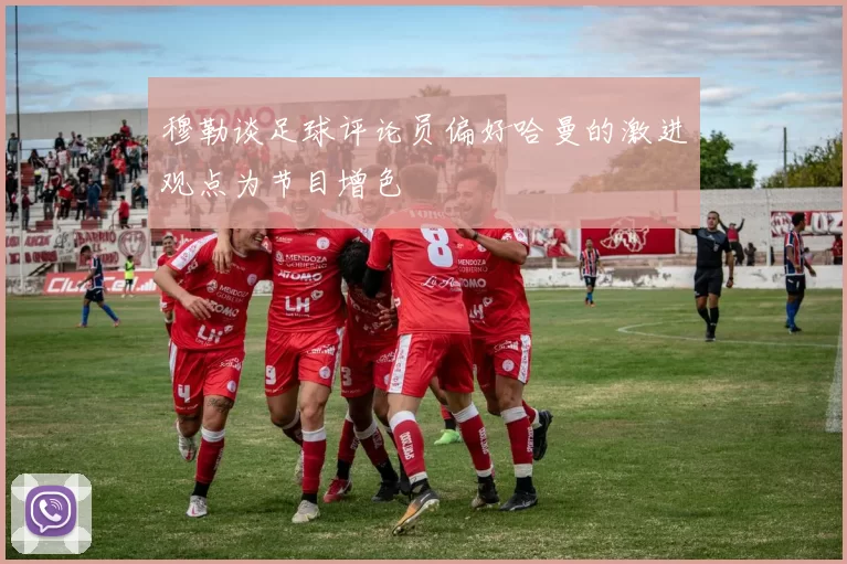 穆勒谈足球评论员偏好哈曼的激进观点为节目增色