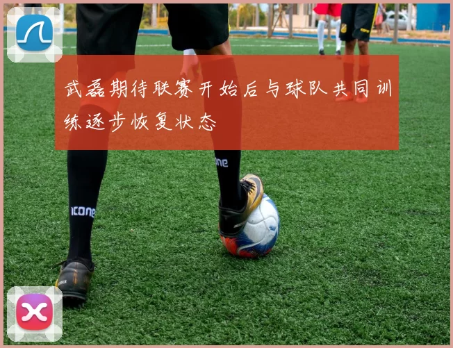武磊期待联赛开始后与球队共同训练逐步恢复状态