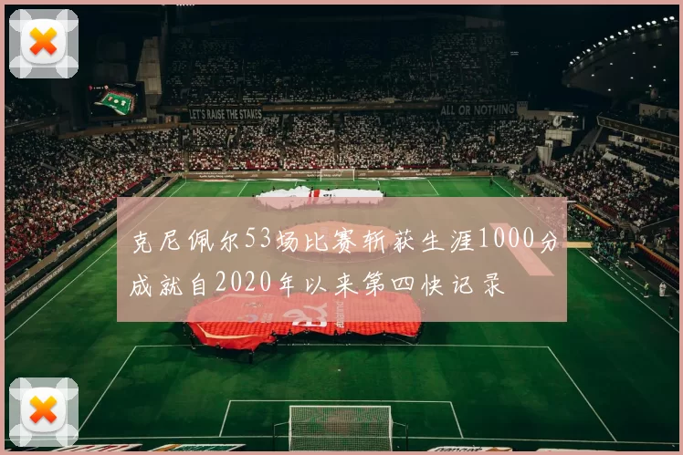 克尼佩尔53场比赛斩获生涯1000分成就自2020年以来第四快记录