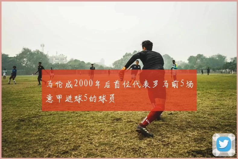 马伦成2000年后首位代表罗马前5场意甲进球5的球员