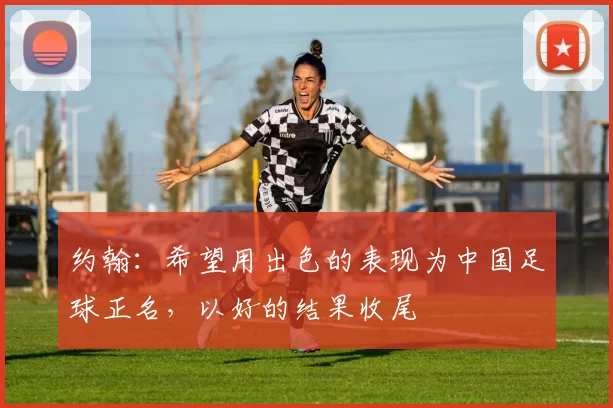 约翰：希望用出色的表现为中国足球正名，以好的结果收尾