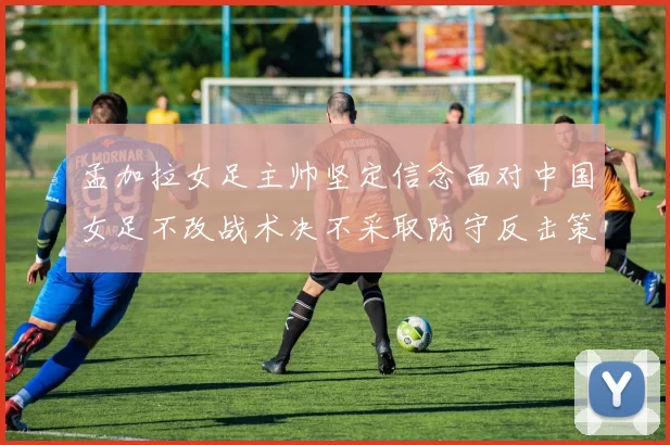 孟加拉女足主帅坚定信念面对中国女足不改战术决不采取防守反击策略