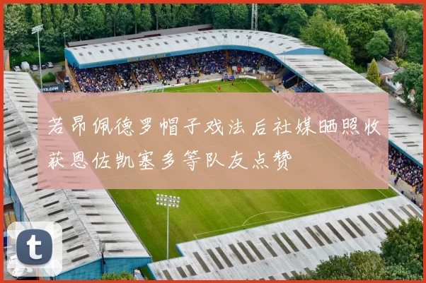 若昂佩德罗帽子戏法后社媒晒照收获恩佐凯塞多等队友点赞